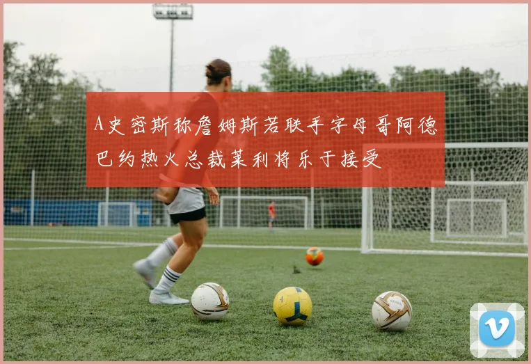 A史密斯称詹姆斯若联手字母哥阿德巴约热火总裁莱利将乐于接受