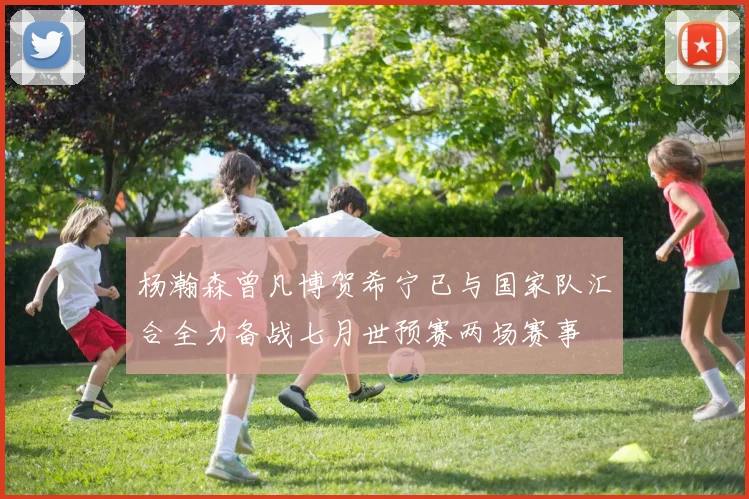 杨瀚森曾凡博贺希宁已与国家队汇合全力备战七月世预赛两场赛事