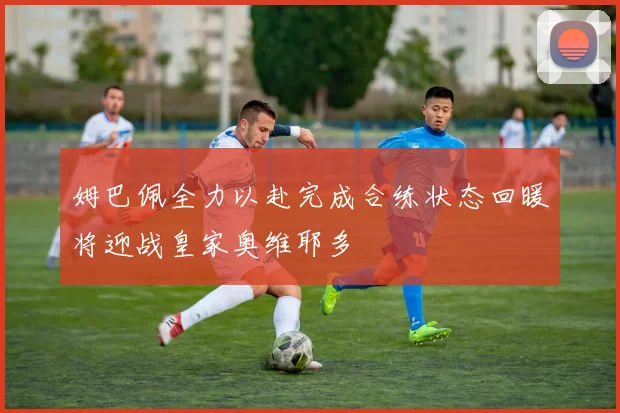姆巴佩全力以赴完成合练状态回暖将迎战皇家奥维耶多