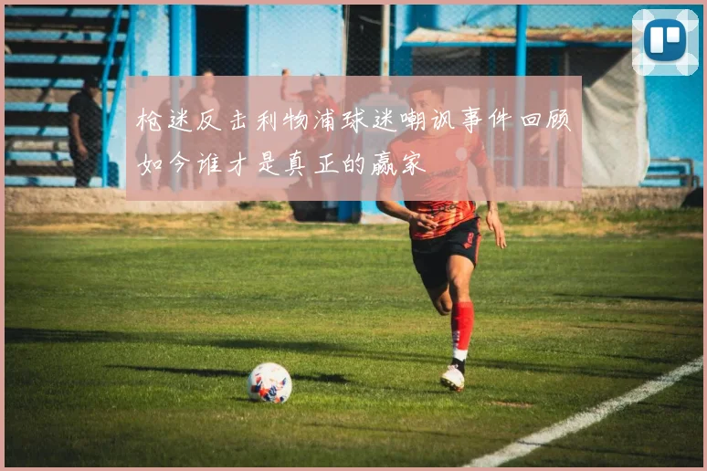 枪迷反击利物浦球迷嘲讽事件回顾如今谁才是真正的赢家