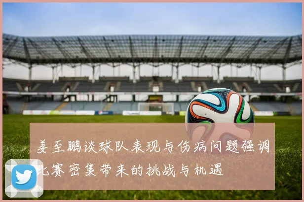 姜至鹏谈球队表现与伤病问题强调比赛密集带来的挑战与机遇