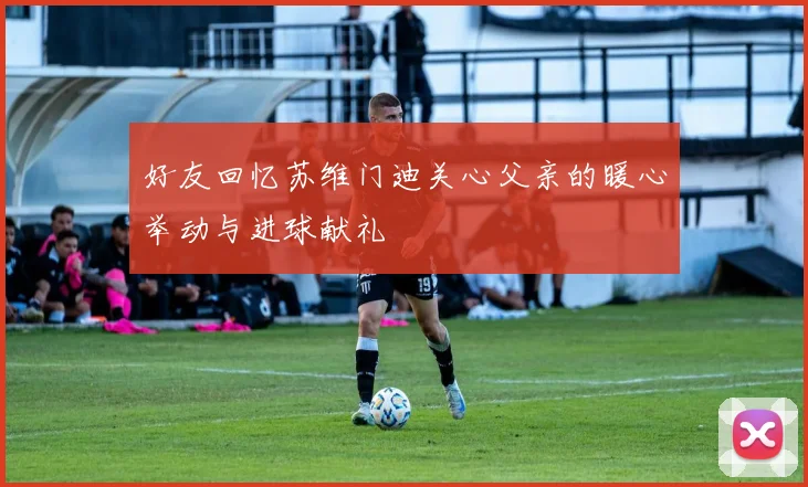 好友回忆苏维门迪关心父亲的暖心举动与进球献礼