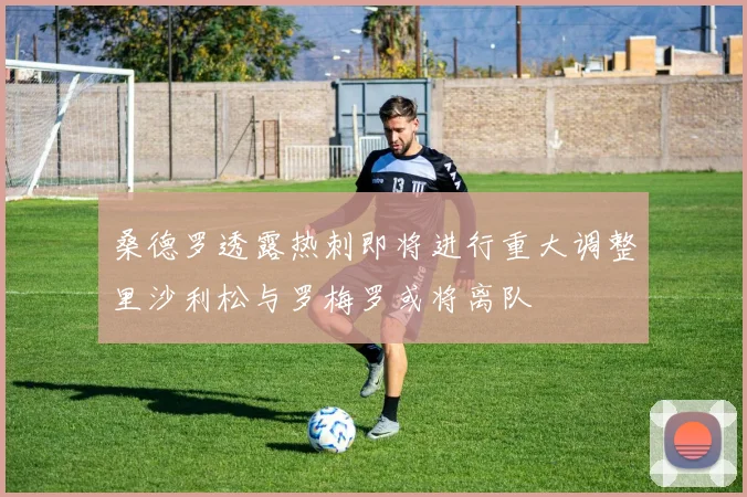 桑德罗透露热刺即将进行重大调整里沙利松与罗梅罗或将离队