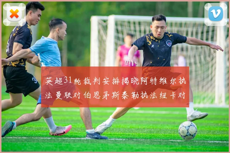 英超31轮裁判安排揭晓阿特维尔执法曼联对伯恩茅斯泰勒执法纽卡对黑猫