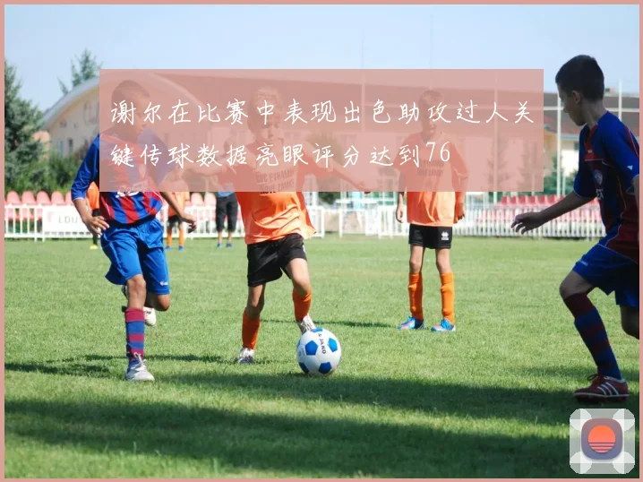 谢尔在比赛中表现出色助攻过人关键传球数据亮眼评分达到76