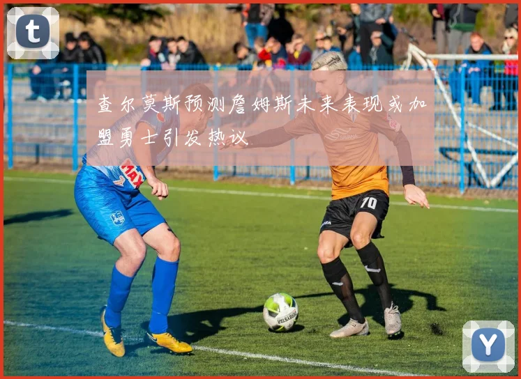 查尔莫斯预测詹姆斯未来表现或加盟勇士引发热议