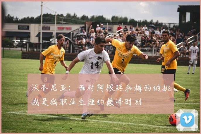 沃齐尼亚：面对阿根廷和梅西的挑战是我职业生涯的巅峰时刻