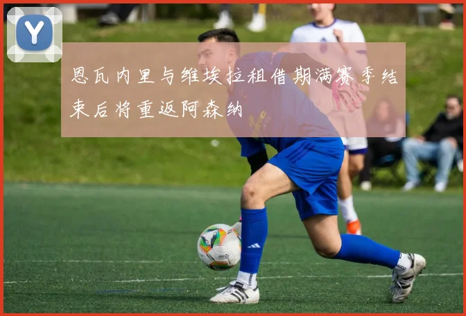 恩瓦内里与维埃拉租借期满赛季结束后将重返阿森纳