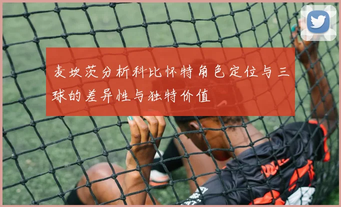 麦坎茨分析科比怀特角色定位与三球的差异性与独特价值