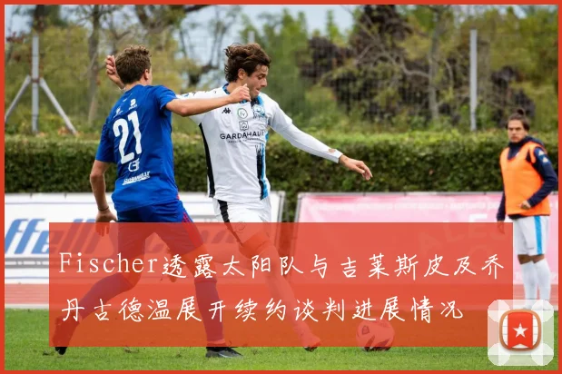 Fischer透露太阳队与吉莱斯皮及乔丹古德温展开续约谈判进展情况