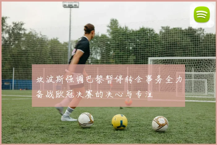 坎波斯强调巴黎暂停转会事务全力备战欧冠决赛的决心与专注