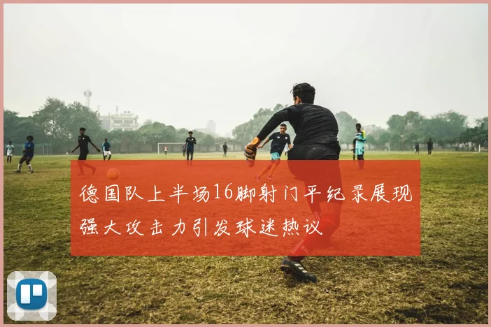 德国队上半场16脚射门平纪录展现强大攻击力引发球迷热议