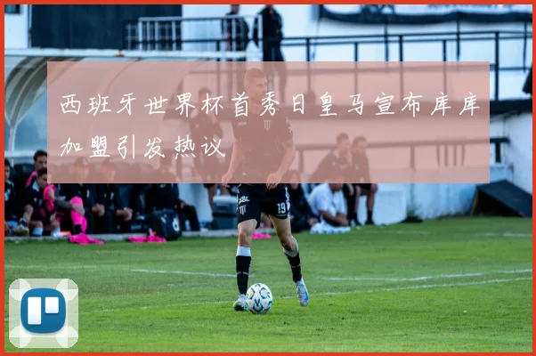 西班牙世界杯首秀日皇马宣布库库加盟引发热议