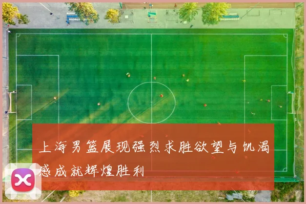 上海男篮展现强烈求胜欲望与饥渴感成就辉煌胜利