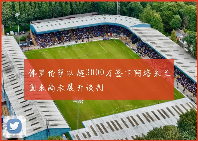 佛罗伦萨以超3000万签下阿塔米兰国米尚未展开谈判